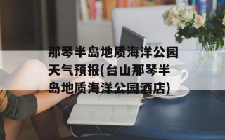 那琴半岛地质海洋公园天气预报(台山那琴半岛地质海洋公园酒店)