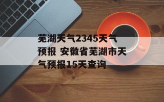 芜湖天气2345天气预报 安徽省芜湖市天气预报15天查询