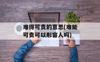 难得可贵的意思(难能可贵可以形容人吗)