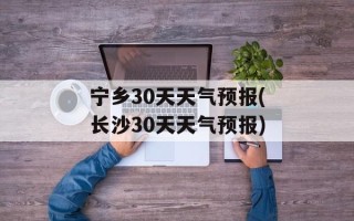 宁乡30天天气预报(长沙30天天气预报)