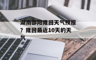 湖南邵阳隆回天气预报？隆回最近10天的天气