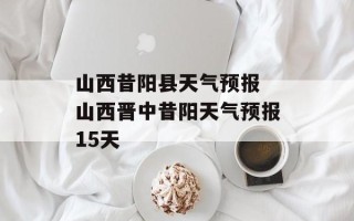 山西昔阳县天气预报 山西晋中昔阳天气预报15天