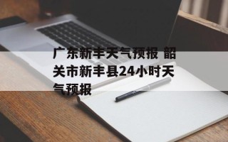 广东新丰天气预报 韶关市新丰县24小时天气预报
