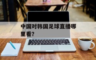 中国对韩国足球直播哪里看？