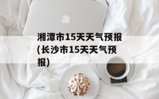 湘潭市15天天气预报(长沙市15天天气预报)