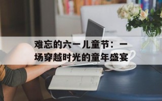 难忘的六一儿童节：一场穿越时光的童年盛宴