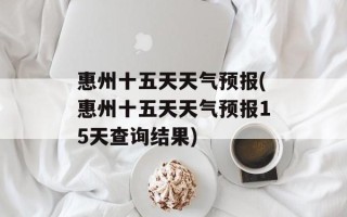 惠州十五天天气预报(惠州十五天天气预报15天查询结果)