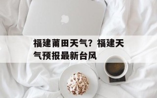 福建莆田天气？福建天气预报最新台风