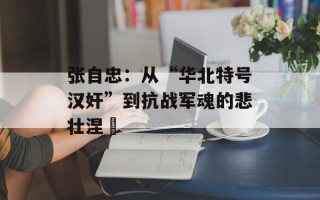 张自忠：从“华北特号汉奸”到抗战军魂的悲壮涅槃