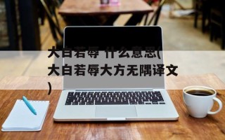 大白若辱 什么意思(大白若辱大方无隅译文)