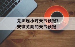 芜湖逐小时天气预报？安徽芜湖的天气预报