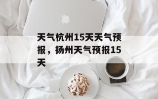 天气杭州15天天气预报，扬州天气预报15天