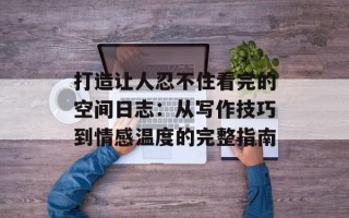 打造让人忍不住看完的空间日志：从写作技巧到情感温度的完整指南
