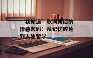 “我知道”歌词背后的情感密码：从记忆碎片到人生哲学