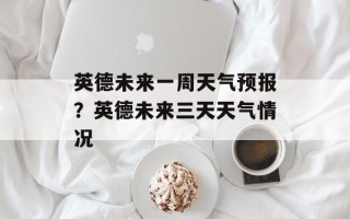 英德未来一周天气预报？英德未来三天天气情况