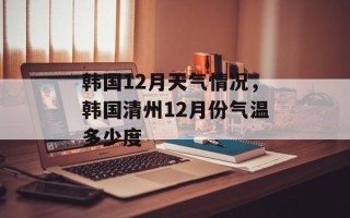 韩国12月天气情况，韩国清州12月份气温多少度