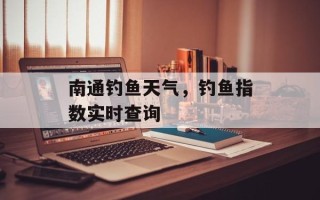 南通钓鱼天气，钓鱼指数实时查询