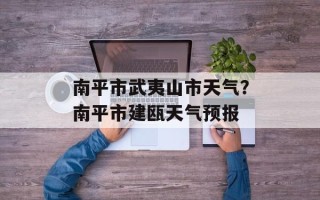 南平市武夷山市天气？南平市建瓯天气预报
