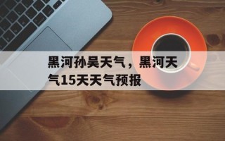 黑河孙吴天气，黑河天气15天天气预报