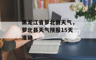 黑龙江省萝北县天气，萝北县天气预报15天准确