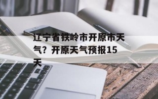 辽宁省铁岭市开原市天气？开原天气预报15天