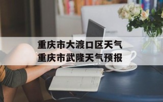 重庆市大渡口区天气 重庆市武隆天气预报