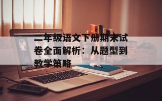 二年级语文下册期末试卷全面解析：从题型到教学策略