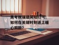 高考祝福语简短打气：如何在关键时刻送上暖心鼓励？