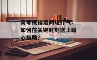 高考祝福语简短打气：如何在关键时刻送上暖心鼓励？