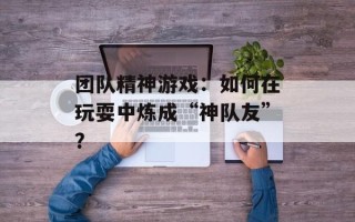 团队精神游戏：如何在玩耍中炼成“神队友”？