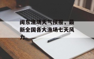 闽东渔场天气预报，最新全国各大渔场七天风力