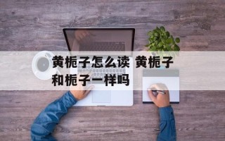 黄栀子怎么读 黄栀子和栀子一样吗