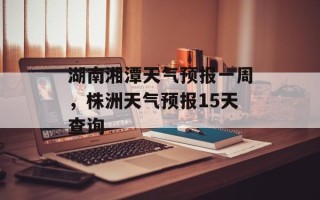 湖南湘潭天气预报一周，株洲天气预报15天查询