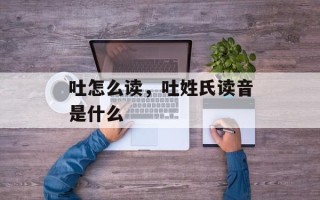 吐怎么读，吐姓氏读音是什么