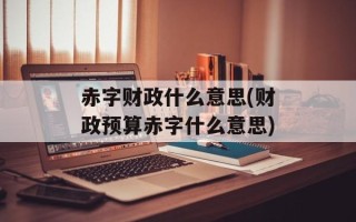 赤字财政什么意思(财政预算赤字什么意思)