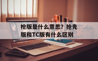 枪版是什么意思？抢先版和TC版有什么区别