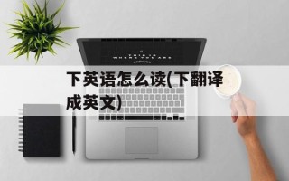 下英语怎么读(下翻译成英文)