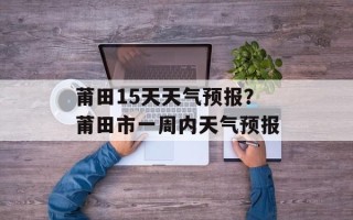 莆田15天天气预报？莆田市一周内天气预报