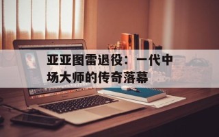 亚亚图雷退役：一代中场大师的传奇落幕