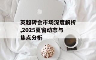 英超转会市场深度解析,2025夏窗动态与焦点分析