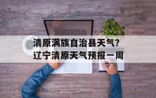 清原满族自治县天气？辽宁清原天气预报一周