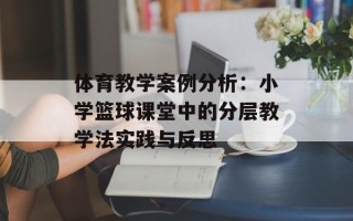 体育教学案例分析：小学篮球课堂中的分层教学法实践与反思