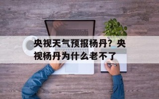 央视天气预报杨丹？央视杨丹为什么老不了