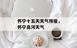 怀宁十五天天气预报，怀宁高河天气