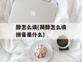 醇怎么读(简醇怎么读拼音是什么)