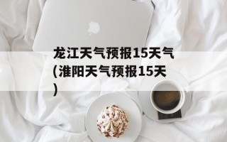 龙江天气预报15天气(淮阳天气预报15天)