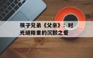 筷子兄弟《父亲》：时光缝隙里的沉默之爱