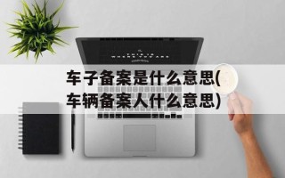 车子备案是什么意思(车辆备案人什么意思)
