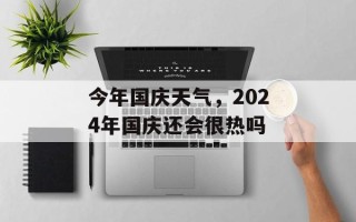 今年国庆天气，2024年国庆还会很热吗