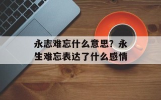 永志难忘什么意思？永生难忘表达了什么感情